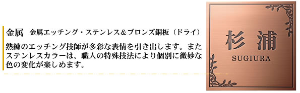 金属・エッチング表札・熟練のエッチング技師が多彩な表情を引き出します。またステンレスカラーは職人の特殊技法により個別に微妙な色の変化が楽しめます。