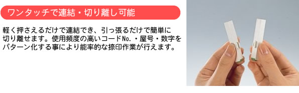 軽く抑えるだけで連結でき、引っ張るだけで簡単に切り離せます。使用頻度の高いコードナンバー、屋号、数字をパターン化することにより能率的ななつ印作業が行えます。